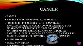 CÁNCER
• CÁNCER
• Nacidos entre: 22 de Junio al 22 de Julio
• Simbología: Representa las altas y bajas
emocionales que se mueven como el cangrejo y que
finalmente se esconden en su caparazón. La
maternidad, los partos, el amor maternal, la
familia, la patria la casa, la cocina, las masas, las
mujeres, los ríos, el sentimiento y la imaginación.
• Elemento: Agua
• Estación: Verano
 