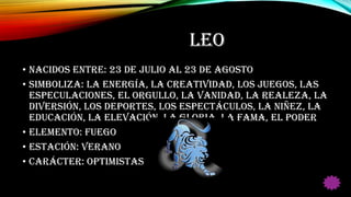 LEO
• Nacidos entre: 23 de Julio al 23 de Agosto
• Simboliza: La energía, la creatividad, los juegos, las
especulaciones, el orgullo, la vanidad, la realeza, la
diversión, los deportes, los espectáculos, la niñez, la
educación, la elevación, la gloria, la fama, el poder
• Elemento: Fuego
• Estación: Verano
• Carácter: Optimistas
 
