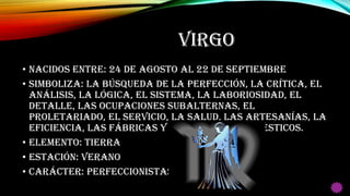 VIRGO
• Nacidos entre: 24 de Agosto al 22 de Septiembre
• Simboliza: La búsqueda de la perfección, la crítica, el
análisis, la lógica, el sistema, la laboriosidad, el
detalle, las ocupaciones subalternas, el
proletariado, el servicio, la salud, las artesanías, la
eficiencia, las fábricas y los animales domésticos.
• Elemento: Tierra
• Estación: Verano
• Carácter: Perfeccionistas
 