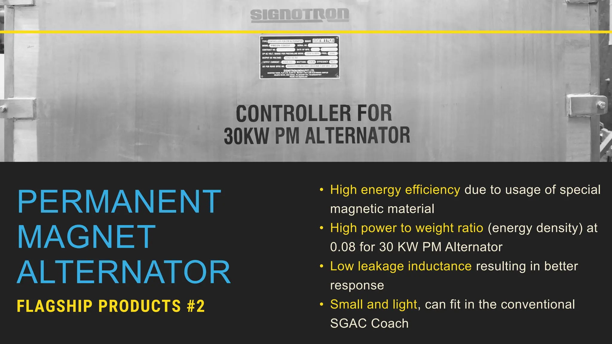 PERMANENT
MAGNET
ALTERNATOR
FLAGSHIP PRODUCTS #2
• High energy efficiency due to usage of special
magnetic material
• High power to weight ratio (energy density) at
0.08 for 30 KW PM Alternator
• Low leakage inductance resulting in better
response
• Small and light, can fit in the conventional
SGAC Coach
 