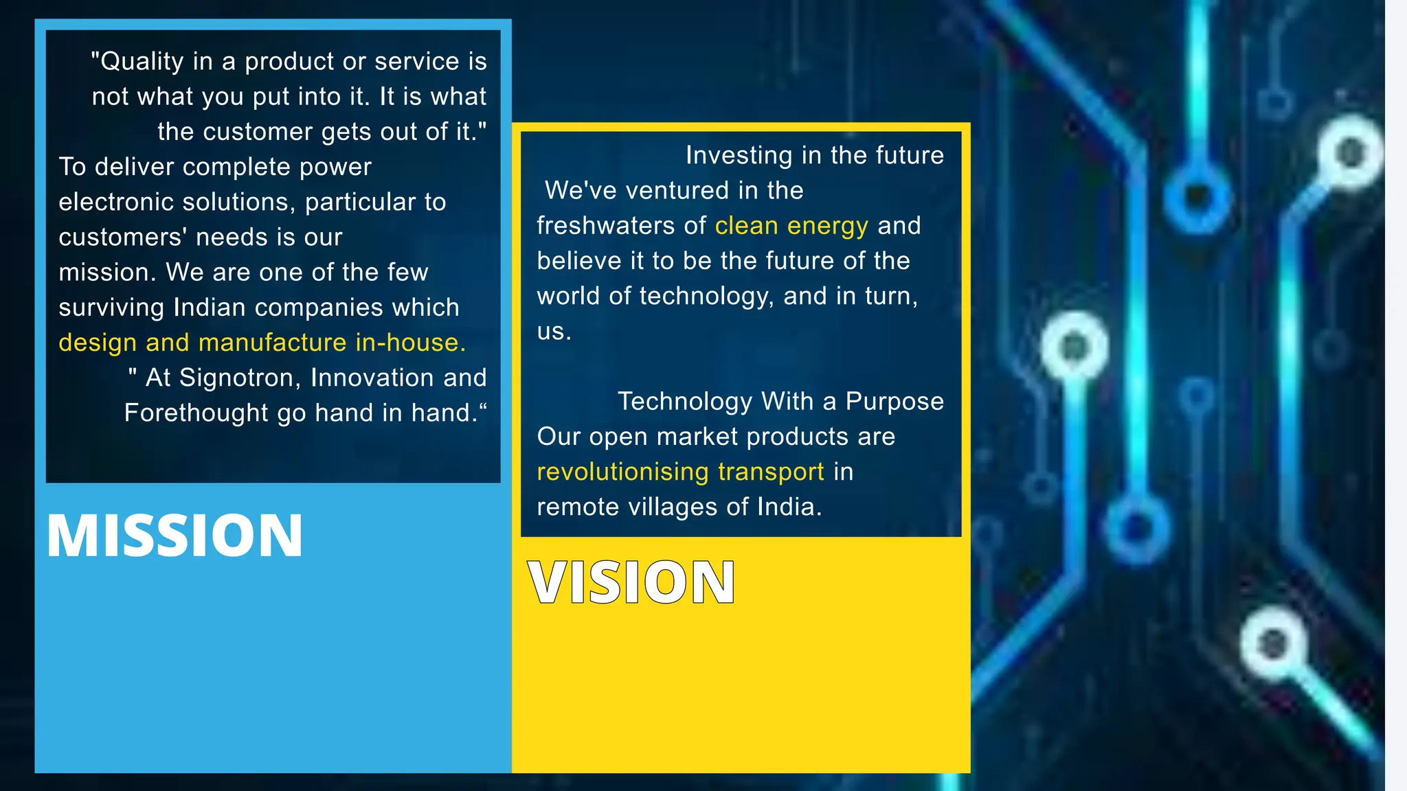 MISSION
Investing in the future
We've ventured in the
freshwaters of clean energy and
believe it to be the future of the
world of technology, and in turn,
us.
Technology With a Purpose
Our open market products are
revolutionising transport in
remote villages of India.
"Quality in a product or service is
not what you put into it. It is what
the customer gets out of it."
To deliver complete power
electronic solutions, particular to
customers' needs is our
mission. We are one of the few
surviving Indian companies which
design and manufacture in-house.
" At Signotron, Innovation and
Forethought go hand in hand.“
 