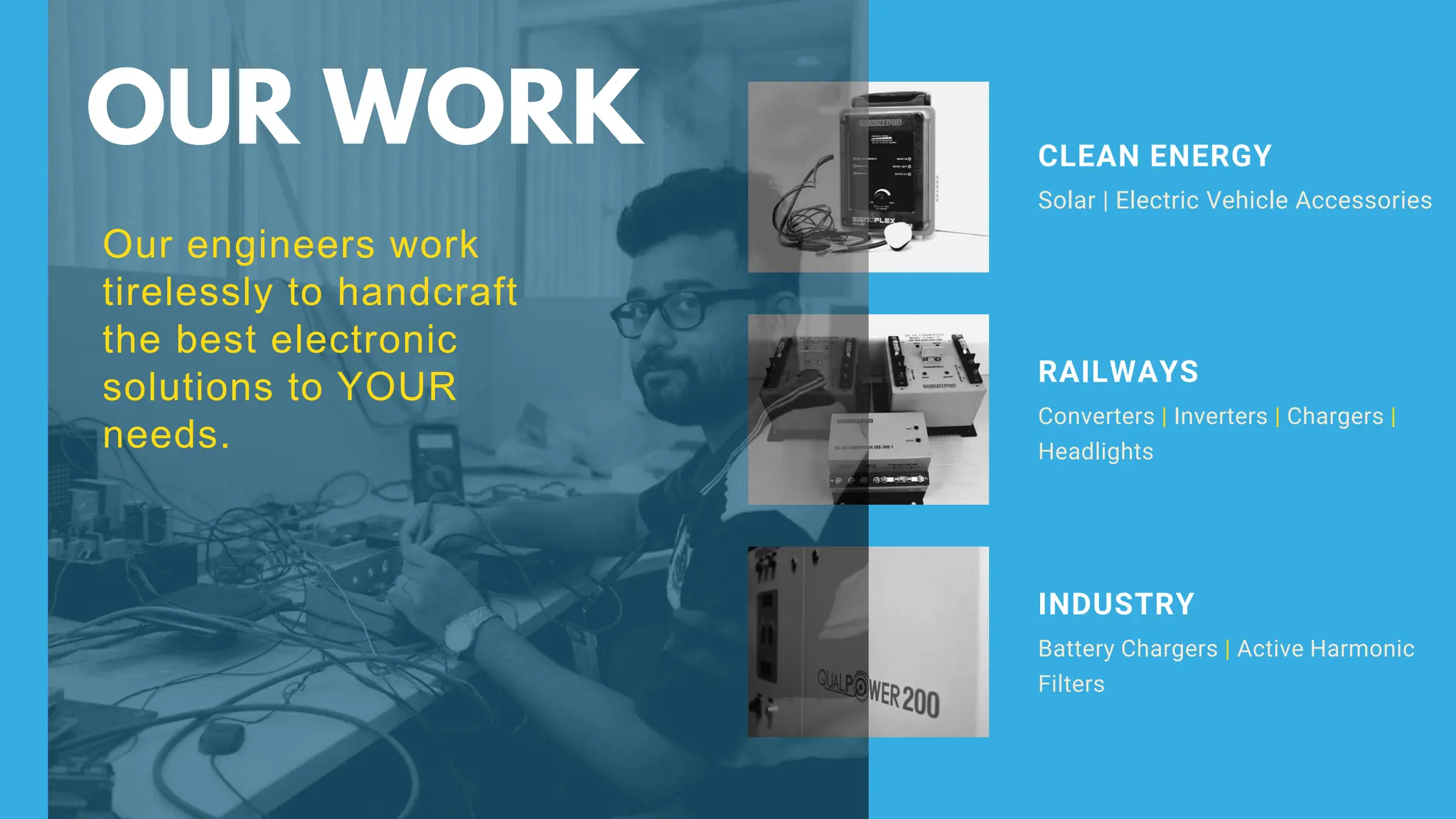 Solar | Electric Vehicle Accessories
CLEAN ENERGY
Our engineers work
tirelessly to handcraft
the best electronic
solutions to YOUR
needs.
Converters | Inverters | Chargers |
Headlights
RAILWAYS
Battery Chargers | Active Harmonic
Filters
INDUSTRY
OUR WORK
 
