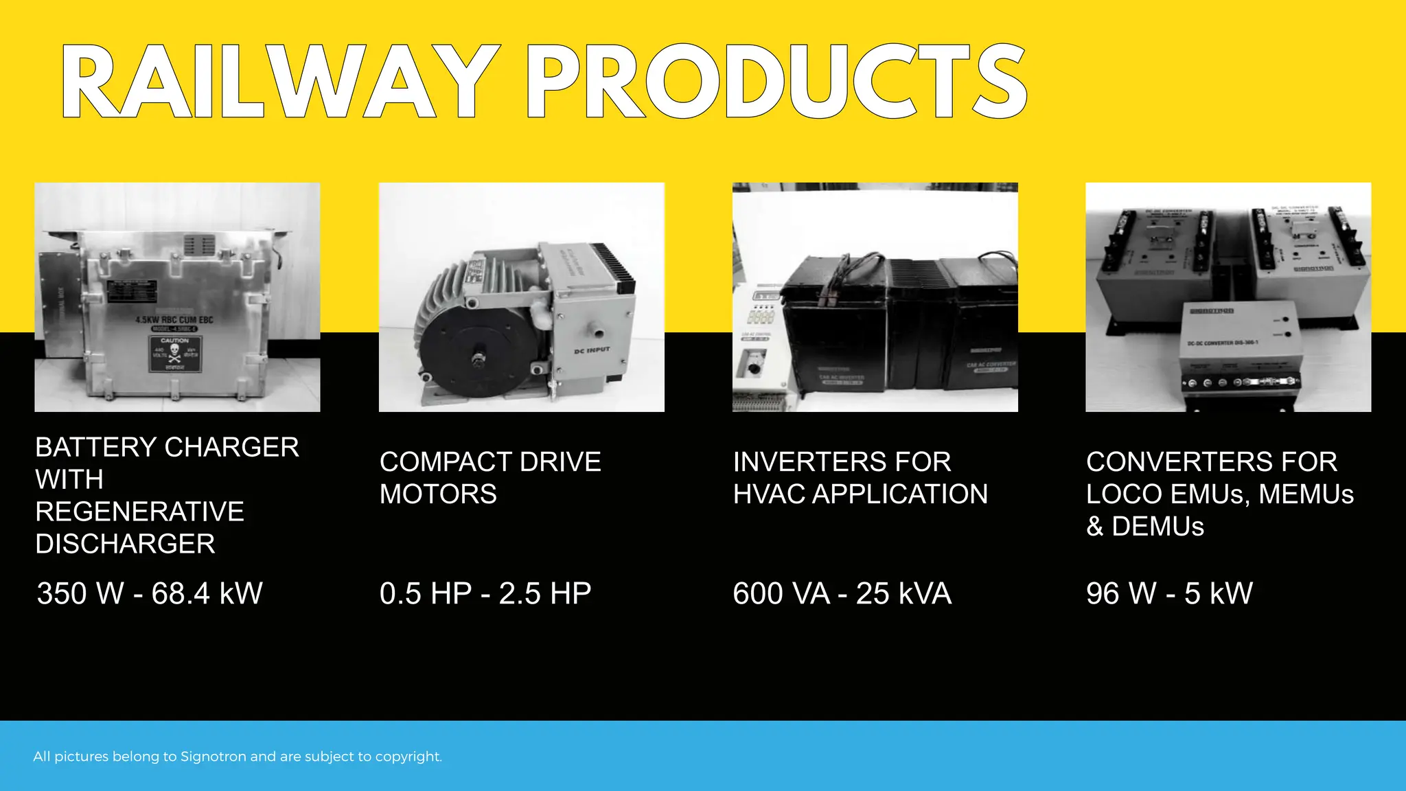 All pictures belong to Signotron and are subject to copyright.
BATTERY CHARGER
WITH
REGENERATIVE
DISCHARGER
CONVERTERS FOR
LOCO EMUs, MEMUs
& DEMUs
INVERTERS FOR
HVAC APPLICATION
COMPACT DRIVE
MOTORS
350 W - 68.4 kW 0.5 HP - 2.5 HP 600 VA - 25 kVA 96 W - 5 kW
 