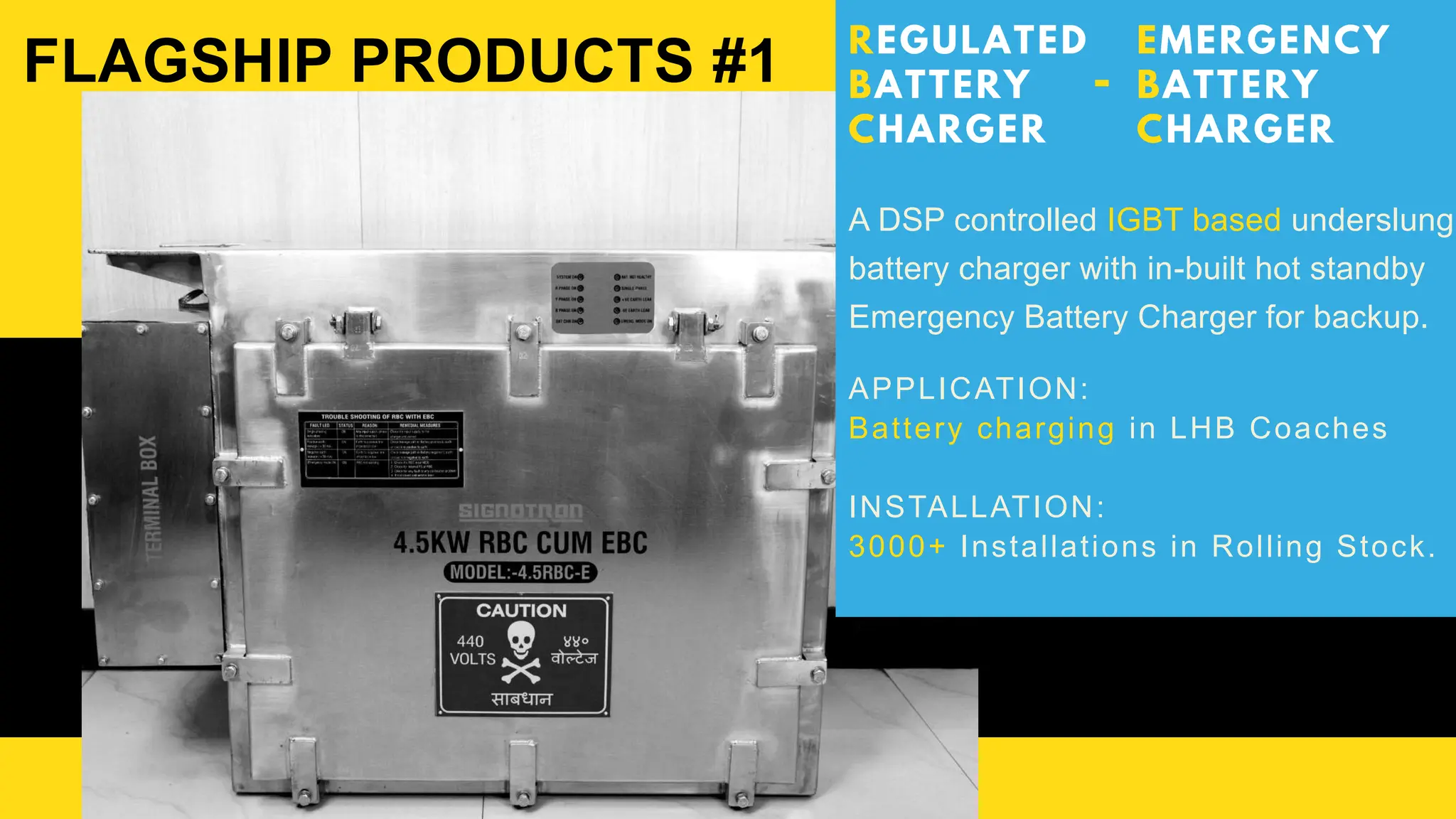 REGULATED
BATTERY
CHARGER
A DSP controlled IGBT based underslung
battery charger with in-built hot standby
Emergency Battery Charger for backup.
APPLICATION:
Battery charging in LHB Coaches
INSTALLATION:
3000+ Installations in Rolling Stock.
FLAGSHIP PRODUCTS #1 EMERGENCY
BATTERY
CHARGER
-
 