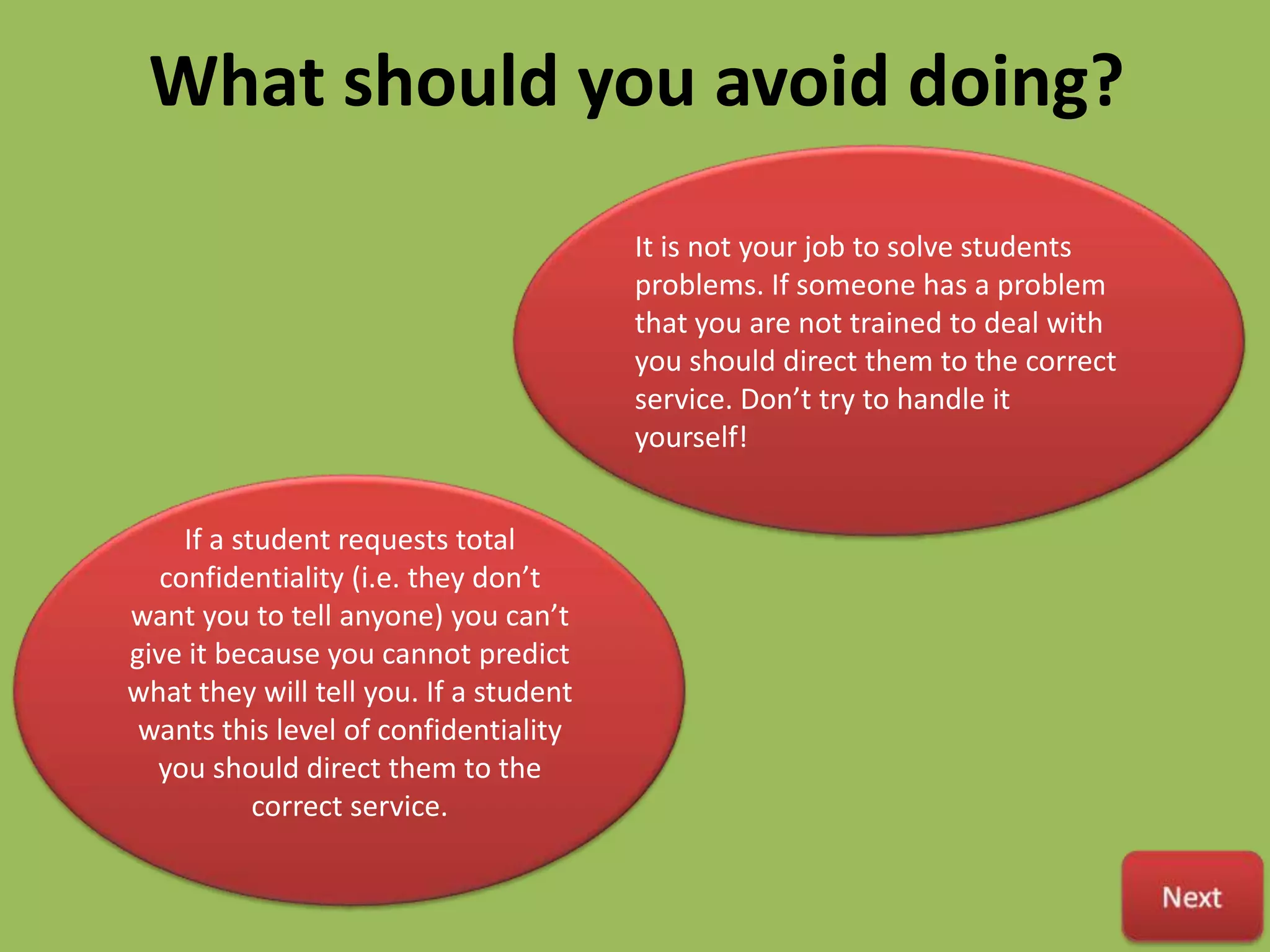 What should you avoid doing?
                                        It is not your job to solve students
                                        problems. If someone has a problem
                                        that you are not trained to deal with
                                        you should direct them to the correct
                                        service. Don’t try to handle it
                                        yourself!


     If a student requests total
   confidentiality (i.e. they don’t
want you to tell anyone) you can’t
give it because you cannot predict
what they will tell you. If a student
 wants this level of confidentiality
  you should direct them to the
            correct service.
 
