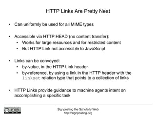 Signposting the Scholarly Web
http://signposting.org
• Can uniformly be used for all MIME types
• Accessible via HTTP HEAD (no content transfer):
• Works for large resources and for restricted content
• But HTTP Link not accessible to JavaScript
• Links can be conveyed:
• by-value, in the HTTP Link header
• by-reference, by using a link in the HTTP header with the
linkset relation type that points to a collection of links
• HTTP Links provide guidance to machine agents intent on
accomplishing a specific task
HTTP Links Are Pretty Neat
 
