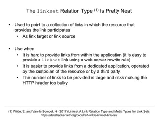 Signposting the Scholarly Web
http://signposting.org
• Used to point to a collection of links in which the resource that
provides the link participates
• As link target or link source
• Use when:
• It is hard to provide links from within the application (it is easy to
provide a linkset link using a web server rewrite rule)
• It is easier to provide links from a dedicated application, operated
by the custodian of the resource or by a third party
• The number of links to be provided is large and risks making the
HTTP header too bulky
The linkset Relation Type (1) Is Pretty Neat
(1) Wilde, E. and Van de Sompel, H (2017) Linkset: A Link Relation Type and Media Types for Link Sets
https://datatracker.ietf.org/doc/draft-wilde-linkset-link-rel/
 