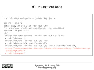 Signposting the Scholarly Web
http://signposting.org
HTTP Links Are Used
curl –I http://dbpedia.org/data/Reykjavik
HTTP/1.1 200 OK
Date: Thu, 27 Oct 2016 04:43:28 GMT
Content-Type: application/rdf+xml; charset=UTF-8
Content-Length: 1210
Link:
<http://creativecommons.org/licenses/by-sa/3.0>
; rel=“license",
<http://dbpedia.org/data/Reykjavik>
; rel="alternate"; type="text/n3",
<http://dbpedia.org/resource/Reykjavik>; rel="describes",
<http://mementoarchive.lanl.gov/dbpedia/timegate/http://dbpedia.org/
data/Reykjavik>
; rel="timegate"
 