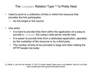Signposting the Scholarly Web
http://signposting.org
• Used to point to a collection of links in which the resource that
provides the link participates
• As link target or link source
• Use when:
• It is hard to provide links from within the application (it is easy to
provide a linkset link using a web server rewrite rule)
• It is easier to provide links from a dedicated application, operated
by the custodian of the resource or by a third party
• The number of links to be provided is large and risks making the
HTTP header too bulky
The linkset Relation Type (1) Is Pretty Neat
(1) Wilde, E. and Van de Sompel, H (2017) Linkset: Media Types and a Link Relation Type for Link Sets
https://datatracker.ietf.org/doc/draft-wilde-linkset/
 