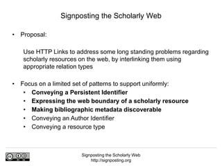 Signposting the Scholarly Web
http://signposting.org
• Proposal:
Use HTTP Links to address some long standing problems regarding
scholarly resources on the web, by interlinking them using
appropriate relation types
• Focus on a limited set of patterns to support uniformly:
• Conveying a Persistent Identifier
• Expressing the web boundary of a scholarly resource
• Making bibliographic metadata discoverable
• Conveying an Author Identifier
• Conveying a resource type
Signposting the Scholarly Web
 