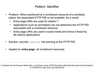 Signposting the Scholarly Web
http://signposting.org
• Problem: When positioned at a constituent resource of a scholarly
object, the associated HTTP PID is not available. As a result:
• Entry page URIs are used for citation (1)
• Applications such as annotation can not determine the HTTP PID
associated with a constituent resource
• Entry page URIs are used in social media and hence missed by
alt metrics applications
• Solution: provide cite-as link pointing at the HTTP PID
• Applies to: entry page, all constituent resources
Pattern: Identifier
(1) Herbert Van de Sompel, Martin Klein, and Shawn Jones (2016) Persistent URIs Must Be Used to Be Persistent.
In: WWW2016. http://arxiv.org/1602.09102
 