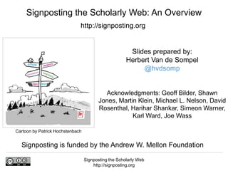 Signposting the Scholarly Web
http://signposting.org
Cartoon by Patrick Hochstenbach
Slides prepared by:
Herbert Van de Sompel
@hvdsomp
Acknowledgments: Geoff Bilder, Shawn
Jones, Martin Klein, Michael L. Nelson, David
Rosenthal, Harihar Shankar, Simeon Warner,
Karl Ward, Joe Wass
Signposting the Scholarly Web: An Overview
http://signposting.org
Signposting is funded by the Andrew W. Mellon Foundation
 
