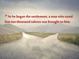 24 As he began the settlement, a man who owed
himten thousand talents was brought to him.
 