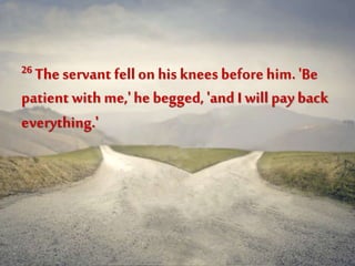 26 The servant fell on his knees beforehim. 'Be
patient with me,'he begged, 'and I will pay back
everything.'
 