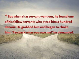 28 But when that servant went out, he found one
of his fellowservants whoowed him ahundred
denarii. He grabbed him and began to choke
him. 'Pay back what you oweme!' hedemanded.
 