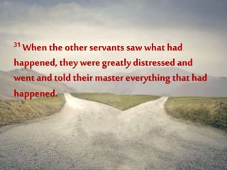 31 When the other servants saw what had
happened, they weregreatly distressed and
went and told their master everything that had
happened.
 