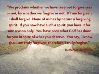 "We proclaim whetherwe have receivedforgiveness
or not, by whether we forgive or not. If I am forgiven,
I shall forgive.None of us has bynature a forgiving
spirit. If you now have such a spirit, you have it for
one reason only. You have seen what God has done
for you in spite of what you deserve. You say, 'I know
that I am truly forgiven; therefore, I truly forgive.'"
D. Martyn Lloyd-Jones
 