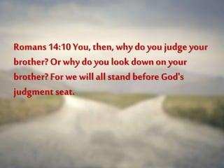 Romans 14:10 You, then, why do you judgeyour
brother? Or why do you look downon your
brother? For we will all stand before God's
judgment seat.
 