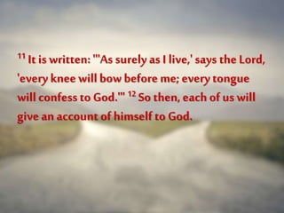 11 It is written: "'As surely as I live,' says the Lord,
'everykneewillbowbefore me;everytongue
will confessto God.'" 12 So then, each of us will
give an account of himselfto God.
 