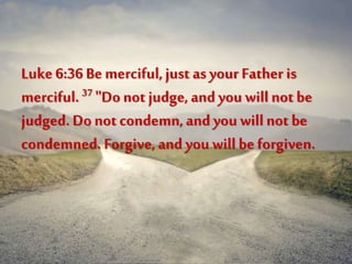Luke 6:36 Be merciful,just as your Father is
merciful.37 "Donot judge, and you willnot be
judged. Donot condemn,and you will not be
condemned. Forgive, and you will be forgiven.
 