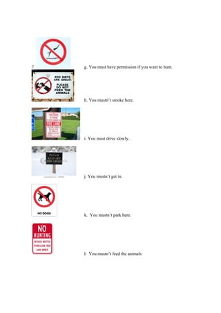 7. g. You must have permission if you want to hunt.
h. You mustn’t smoke here.
i. You must drive slowly.
j. You mustn’t get in.
k. You mustn’t park here.
l. You mustn’t feed the animals