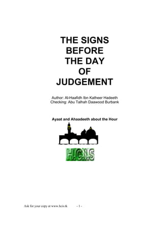 THE SIGNS
                         BEFORE
                         THE DAY
                           OF
                       JUDGEMENT
                   Author: Al-Haafidh Ibn Katheer Hadeeth
                   Checking: Abu Talhah Daawood Burbank



                    Ayaat and Ahaadeeth about the Hour




Ask for your copy at www.hcis.tk   -1-
 