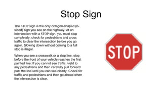 Stop Sign
The STOP sign is the only octagon-shaped (8-
sided) sign you see on the highway. At an
intersection with a STOP sign, you must stop
completely, check for pedestrians and cross
traffic to clear the intersection before you go
again. Slowing down without coming to a full
stop is illegal.
When you see a crosswalk or a stop line, stop
before the front of your vehicle reaches the first
painted line. If you cannot see traffic, yield to
any pedestrians and then carefully pull forward
past the line until you can see clearly. Check for
traffic and pedestrians and then go ahead when
the intersection is clear.
 