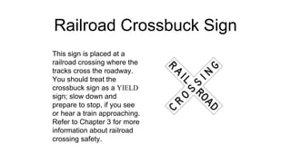 Railroad Crossbuck Sign
This sign is placed at a
railroad crossing where the
tracks cross the roadway.
You should treat the
crossbuck sign as a YIELD
sign; slow down and
prepare to stop, if you see
or hear a train approaching.
Refer to Chapter 3 for more
information about railroad
crossing safety.
 