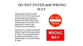 DO NOT ENTER and WRONG
WAY
These signs work as a team.
The DO NOT ENTER sign is put
at the beginning of one-way
streets and ramps. When you
see this sign, do not drive onto
that street or ramp in the
direction you are heading.
WRONG WAY signs are placed
farther down the one-way street
or ramp. They are placed there
to catch your attention, if you
accidentally turn onto the street
or ramp.
 