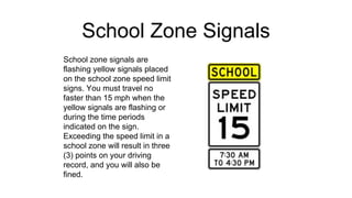 School Zone Signals
School zone signals are
flashing yellow signals placed
on the school zone speed limit
signs. You must travel no
faster than 15 mph when the
yellow signals are flashing or
during the time periods
indicated on the sign.
Exceeding the speed limit in a
school zone will result in three
(3) points on your driving
record, and you will also be
fined.
 