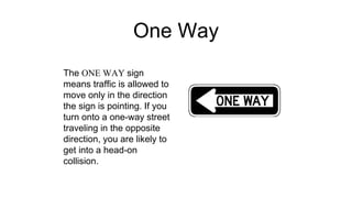 One Way
The ONE WAY sign
means traffic is allowed to
move only in the direction
the sign is pointing. If you
turn onto a one-way street
traveling in the opposite
direction, you are likely to
get into a head-on
collision.
 