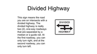Divided Highway
This sign means the road
you are on intersects with a
divided highway. The
divided highway is really
two (2), one-way roadways
that are separated by a
median or a guide rail. At
the first roadway, you can
only turn right, and at the
second roadway, you can
only turn left.
 