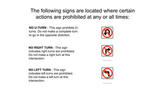 The following signs are located where certain
actions are prohibited at any or all times:
NO U-TURN - This sign prohibits U-
turns. Do not make a complete turn
to go in the opposite direction.
NO RIGHT TURN - This sign
indicates right turns are prohibited.
Do not make a right turn at this
intersection.
NO LEFT TURN - This sign
indicates left turns are prohibited.
Do not make a left turn at this
intersection.
 