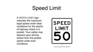 Speed Limit
A SPEED LIMIT sign
indicates the maximum
legal speed under ideal
conditions for the stretch
of highway where it is
posted. Your safety may
depend upon driving
slower than the posted
speed under poor
conditions.
 