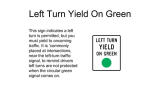 Left Turn Yield On Green
This sign indicates a left
turn is permitted, but you
must yield to oncoming
traffic. It is ‘commonly
placed at intersections,
near the left-turn traffic
signal, to remind drivers
left turns are not protected
when the circular green
signal comes on.
 