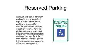 Reserved Parking
Although this sign is not black
and white, it is a regulatory
sign. It marks areas where
parking is reserved for
disabled persons or severely
disabled veterans. Vehicles
parked in these spaces must
display authorized registration
plates or parking placards.
Unauthorized vehicles parked
in these spaces are subject to
a fine and towing costs.
 
