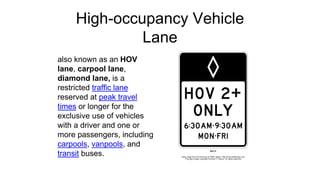 High-occupancy Vehicle
Lane
also known as an HOV
lane, carpool lane,
diamond lane, is a
restricted traffic lane
reserved at peak travel
times or longer for the
exclusive use of vehicles
with a driver and one or
more passengers, including
carpools, vanpools, and
transit buses.
 