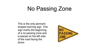 No Passing Zone
This is the only pennant-
shaped warning sign. This
sign marks the beginning
of a no passing zone and
is placed on the left side
of the road facing the
driver.
 