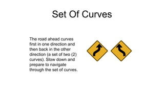 Set Of Curves
The road ahead curves
first in one direction and
then back in the other
direction (a set of two (2)
curves). Slow down and
prepare to navigate
through the set of curves.
 