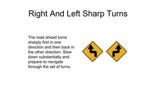 Right And Left Sharp Turns
The road ahead turns
sharply first in one
direction and then back in
the other direction. Slow
down substantially and
prepare to navigate
through the set of turns.
 