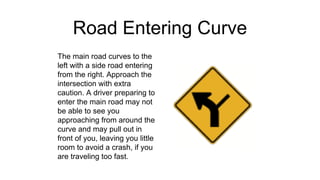 Road Entering Curve
The main road curves to the
left with a side road entering
from the right. Approach the
intersection with extra
caution. A driver preparing to
enter the main road may not
be able to see you
approaching from around the
curve and may pull out in
front of you, leaving you little
room to avoid a crash, if you
are traveling too fast.
 