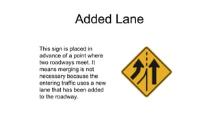 Added Lane
This sign is placed in
advance of a point where
two roadways meet. It
means merging is not
necessary because the
entering traffic uses a new
lane that has been added
to the roadway.
 