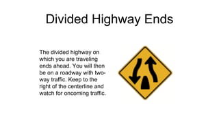 Divided Highway Ends
The divided highway on
which you are traveling
ends ahead. You will then
be on a roadway with two-
way traffic. Keep to the
right of the centerline and
watch for oncoming traffic.
 