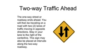 Two-way Traffic Ahead
The one-way street or
roadway ends ahead. You
will then be traveling on a
road with two (2) lanes of
traffic moving in opposite
directions. Stay in your
lane to the right of the
centerline. This sign may
also be placed at intervals
along the two-way
roadway.
 