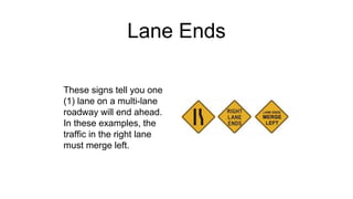 Lane Ends
These signs tell you one
(1) lane on a multi-lane
roadway will end ahead.
In these examples, the
traffic in the right lane
must merge left.
 