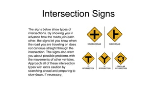 Intersection Signs
The signs below show types of
intersections. By showing you in
advance how the roads join each
other, the signs let you know when
the road you are traveling on does
not continue straight through the
intersection. The signs also warn
you about possible problems with
the movements of other vehicles.
Approach all of these intersection
types with extra caution by
searching ahead and preparing to
slow down, if necessary.
 