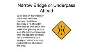 Narrow Bridge or Underpass
Ahead
Each lane on the bridge or
underpass becomes
narrower, and there
generally is no shoulder.
You need to slow down and
make sure you stay in your
lane. If a driver approaching
from the opposite direction
has a wide vehicle or is
taking up part of your lane,
wait until he or she clears
the area.
 