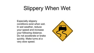 Slippery When Wet
Especially slippery
conditions exist when wet.
In wet weather, reduce
your speed and increase
your following distance.
Do not accelerate or brake
quickly. Make turns at a
very slow speed.
 