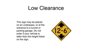 Low Clearance
This sign may be placed
on an underpass, or at the
entrance to a tunnel or
parking garage. Do not
enter if your vehicle is
taller than the height listed
on the sign.
 