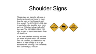 Shoulder Signs
These signs are placed in advance of
locations where the shoulder is lower
than the road or the shoulder is soft
(not paved). The LOW SHOULDER sign
is used where the shoulder is as much
as three (3) inches below the level of
the road. The SHOULDER DROP OFF
sign is used for even more severe drop-
off situations.
If you stray off of the roadway and one
(1) wheel drops off onto a low shoulder
or a soft shoulder, do not slam on the
brakes or steer sharply to try to get
back onto the roadway—you can easily
lose control of your vehicle!
 